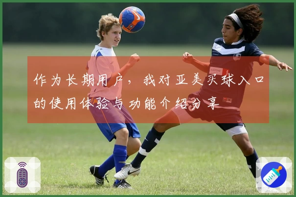 作为长期用户，我对亚美买球入口的使用体验与功能介绍分享