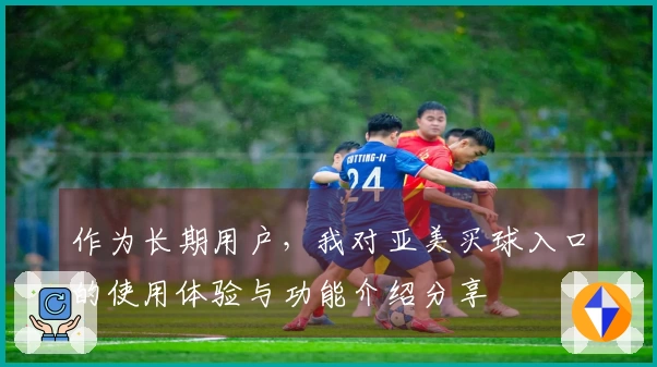 作为长期用户，我对亚美买球入口的使用体验与功能介绍分享