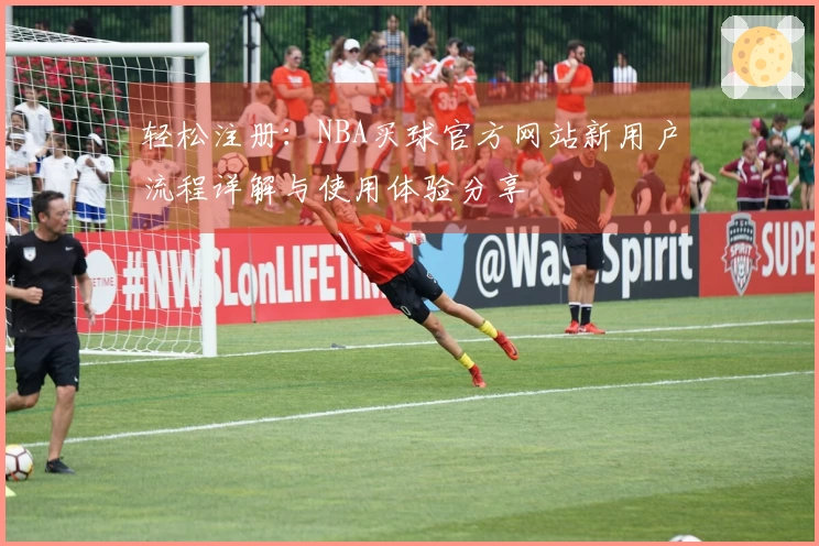 轻松注册：NBA买球官方网站新用户流程详解与使用体验分享